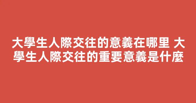 大學生人際交往的意義在哪里 大學生人際交往的重要意義是什麼